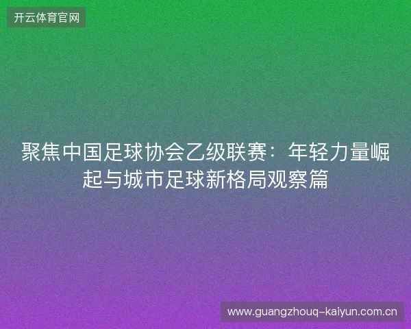聚焦中国足球协会乙级联赛:年轻力量崛起与城市足球新格局观察篇 聚焦中国足球协会乙级联赛:年轻力量崛起与城市足球新格局观察篇